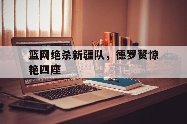 开云体育APP下载-篮网绝杀新疆队，德罗赞惊艳四座
